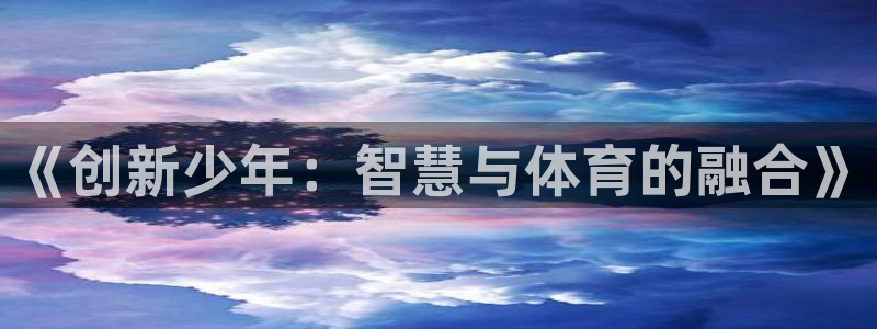 xk星空体育官方正版app神州：《创新少年：智慧与体